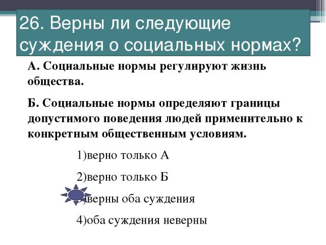 26. Верны ли следующие суждения о социальных нормах? А. Социальные нормы регулируют жизнь общества. Б. Социальные нормы определяют границы допустимого поведения людей применительно к конкретным общественным условиям. 1)верно только А 2)верно только …