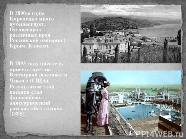 В 1890-е годы Короленко много путешествует. Он посещает различные края Российской империи (Крым, Кавказ). В 1893 году писатель присутствует на Всемирной выставке в Чикаго (США). Результатом этой поездки стал философско-аллегорический рассказ «Без яз…