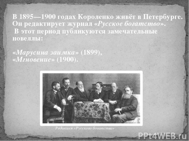 В 1895—1900 годах Короленко живёт в Петербурге. Он редактирует журнал «Русское богатство». В этот период публикуются замечательные новеллы: «Марусина заимка» (1899), «Мгновение» (1900). Редакция «Русского богатства»