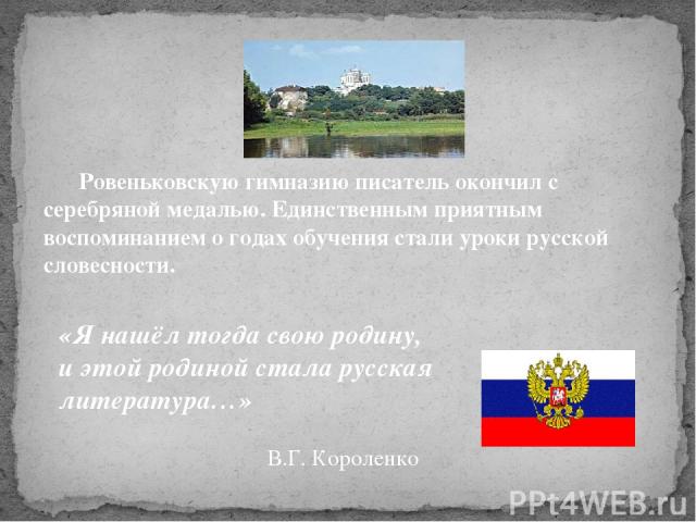 «Я нашёл тогда свою родину, и этой родиной стала русская литература…» В.Г. Короленко Ровеньковскую гимназию писатель окончил с серебряной медалью. Единственным приятным воспоминанием о годах обучения стали уроки русской словесности.