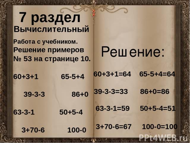 7 раздел Вычислительный Работа с учебником. Решение примеров № 53 на странице 10. 60+3+1 65-5+4 39-3-3 86+0 63-3-1 50+5-4 3+70-6 100-0 60+3+1=64 65-5+4=64 39-3-3=33 86+0=86 63-3-1=59 50+5-4=51 3+70-6=67 100-0=100 Решение: