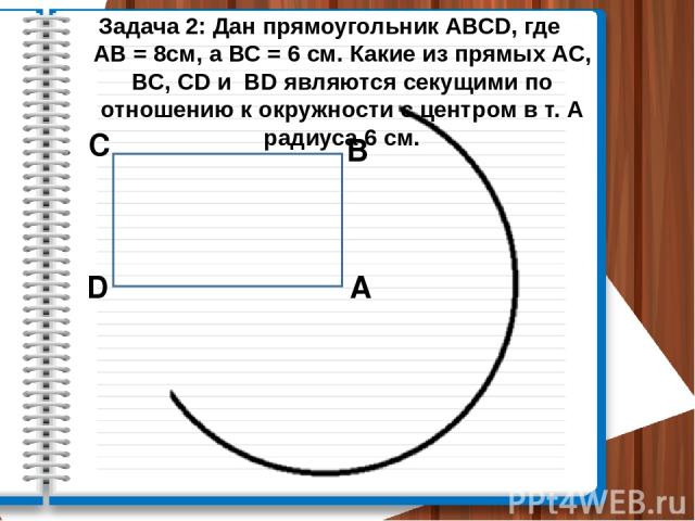 Задача 2: Дан прямоугольник АВСD, где АВ = 8см, а ВС = 6 см. Какие из прямых АС, ВС, CD и BD являются секущими по отношению к окружности с центром в т. А радиуса 6 см. А В С D