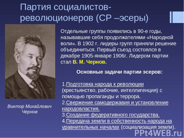 Партия социалистов-революционеров (СР –эсеры) Виктор Михайлович Чернов Отдельные группы появились в 90-е годы, называвшие себя продолжателями «Народной воли». В 1902 г. лидеры групп приняли решение объединиться. Первый съезд состоялся в декабре 1905…