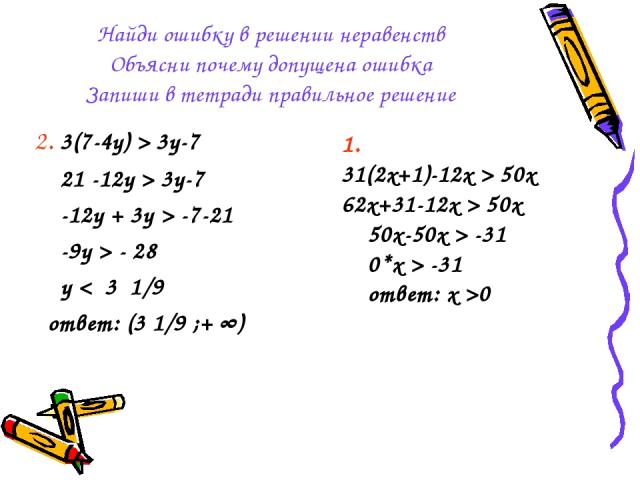 Найди ошибку в решении неравенств Объясни почему допущена ошибка Запиши в тетради правильное решение 2. 3(7-4y) > 3y-7 21 -12y > 3y-7 -12y + 3y > -7-21 -9y > - 28 y < 3 1/9 ответ: (3 1/9 ;+ ∞) 1. 31(2x+1)-12x > 50x 62x+31-12x > 50x 50x-50x > -31 0*x…