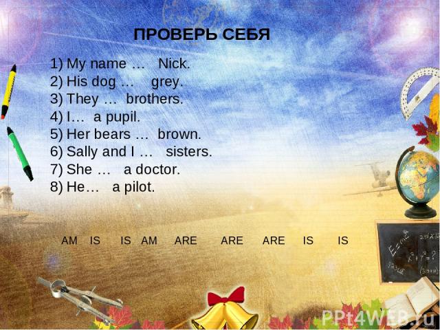 ПРОВЕРЬ СЕБЯ My name … Nick. His dog … grey. They … brothers. I… a pupil. Her bears … brown. Sally and I … sisters. She … a doctor. He… a pilot. AM IS IS ARE ARE ARE IS IS AM