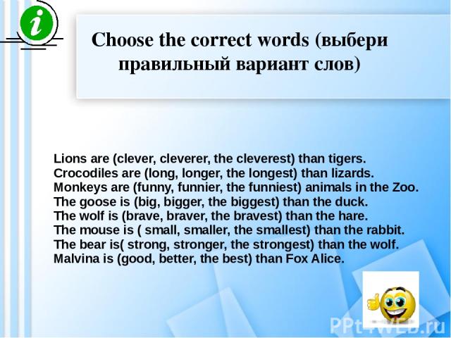 Choose the correct words (выбери правильный вариант слов) Lions are (clever, cleverer, the cleverest) than tigers. Crocodiles are (long, longer, the longest) than lizards. Monkeys are (funny, funnier, the funniest) animals in the Zoo. The goose is (…