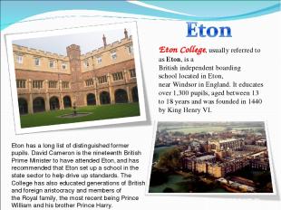 Eton College, usually referred to as Eton, is a British independent boarding sch