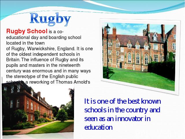 Rugby School is a co-educational day and boarding school located in the town of Rugby, Warwickshire, England. It is one of the oldest independent schools in Britain. The influence of Rugby and its pupils and masters in the nineteenth century was eno…