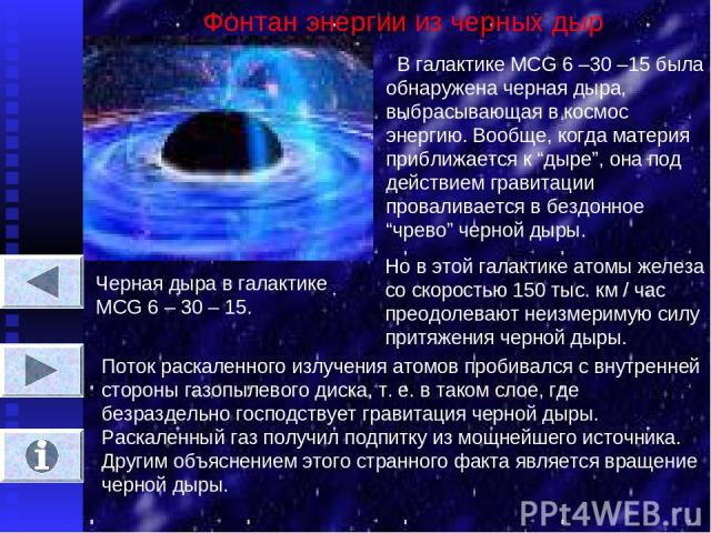 Фонтан энергии из черных дыр В галактике MCG 6 –30 –15 была обнаружена черная дыра, выбрасывающая в космос энергию. Вообще, когда материя приближается к “дыре”, она под действием гравитации проваливается в бездонное “чрево” черной дыры. Черная дыра …