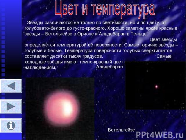 Звёзды различаются не только по светимости, но и по цвету: от голубовато-белого до густо-красного. Хорошо заметны яркие красные звёзды – Бетельгейзе в Орионе и Альдебаран в Тельце. Цвет звезды определяется температурой её поверхности. Самые горячие …