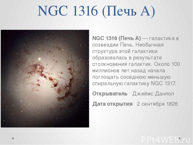 NGC 1316 (Печь A) NGC 1316 (Печь A) — галактика в созвездии Печь. Необычная структура этой галактики образовалась в результате столкновения галактик. Около 100 миллионов лет назад начала поглощать соседнюю меньшую спиральную галактику NGC 1317. Откр…