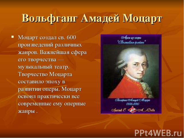 Вольфганг Амадей Моцарт Моцарт создал св. 600 произведений различных жанров. Важнейшая сфера его творчества — музыкальный театр. Творчество Моцарта составило эпоху в развитии оперы. Моцарт освоил практически все современные ему оперные жанры .