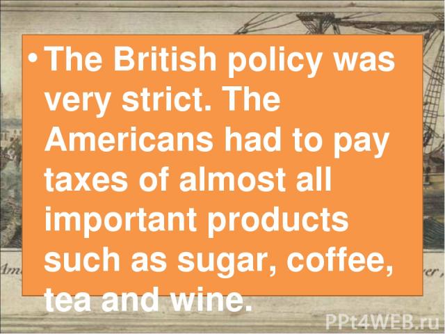 The British policy was very strict. The Americans had to pay taxes of almost all important products such as sugar, coffee, tea and wine.