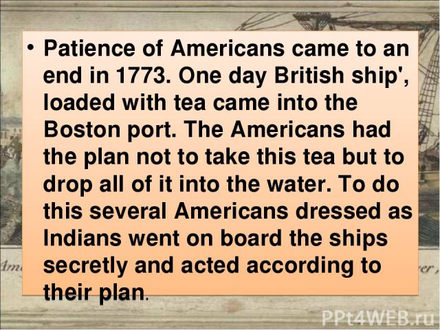 Patience of Americans came to an end in 1773. One day British ship', loaded with tea came into the Boston port. The Americans had the plan not to take this tea but to drop all of it into the water. To do this several Americans dressed as Indians wen…