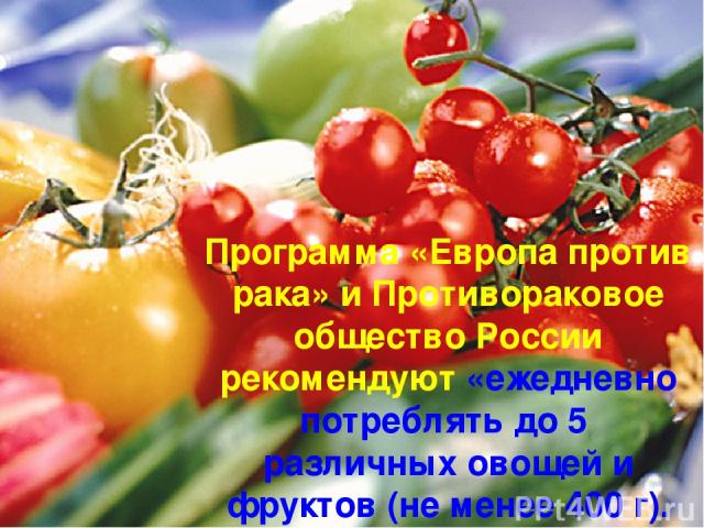 Программа «Европа против рака» и Противораковое общество России рекомендуют «ежедневно потреблять до 5 различных овощей и фруктов (не менее 400 г).