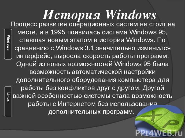 Процесс развития операционных систем не стоит на месте, и в 1995 появилась система Windows 95, ставшая новым этапом в истории Windows. По сравнению с Windows 3.1 значительно изменился интерфейс, выросла скорость работы программ. Одной из новых возмо…