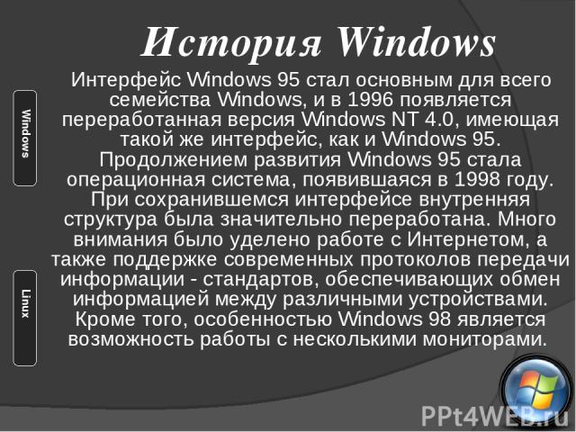 Интерфейс Windows 95 стал основным для всего семейства Windows, и в 1996 появляется переработанная версия Windows NT 4.0, имеющая такой же интерфейс, как и Windows 95. Продолжением развития Windows 95 стала операционная система, появившаяся в 1998 г…