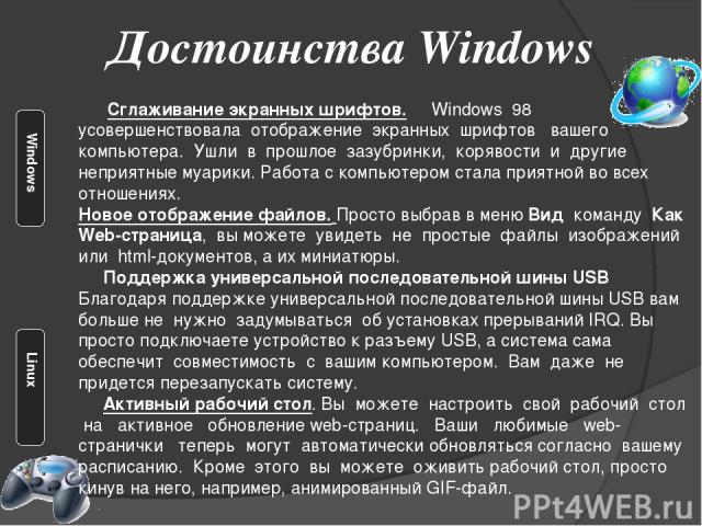 Достоинства Windows Сглаживание экранных шрифтов. Windows 98 усовершенствовала отображение экранных шрифтов вашего компьютера. Ушли в прошлое зазубринки, корявости и другие неприятные муарики. Работа с компьютером стала приятной во всех отношениях. …
