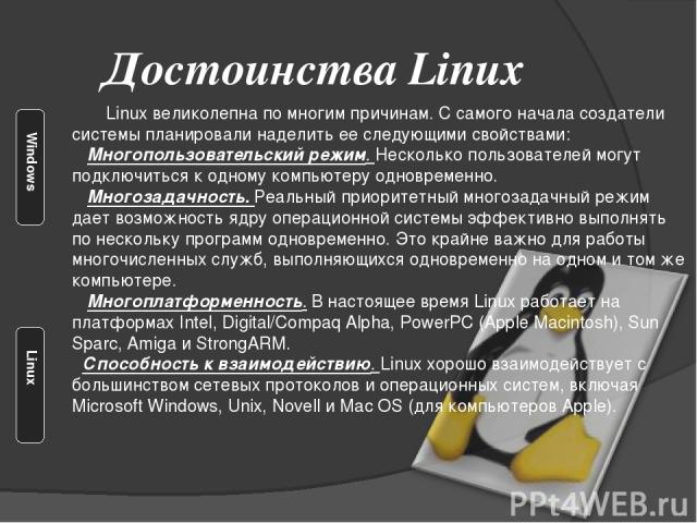 Достоинства Linux Linux великолепна по многим причинам. С самого начала создатели системы планировали наделить ее следующими свойствами: Многопользовательский режим. Несколько пользователей могут подключиться к одному компьютеру одновременно. Многоз…