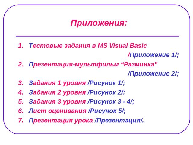 1. Тестовые задания в MS Visual Basic /Приложение 1/; 2. Презентация-мультфильм “Разминка” /Приложение 2/; 3. Задания 1 уровня /Рисунок 1/; 4. Задания 2 уровня /Рисунок 2/; 5. Задания 3 уровня /Рисунок 3 - 4/; 6. Лист оценивания /Рисунок 5/; 7. През…