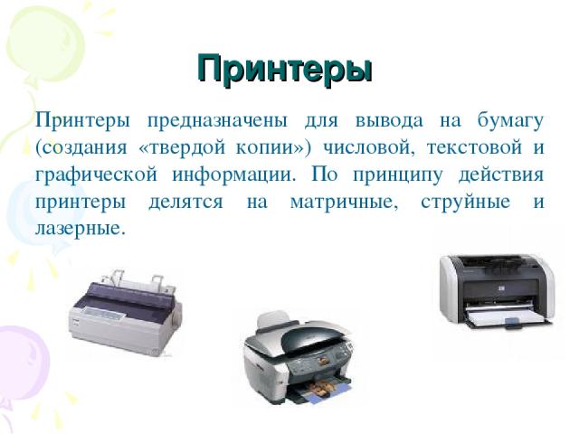 Принтеры Принтеры предназначены для вывода на бумагу (создания «твердой копии») числовой, текстовой и графической информации. По принципу действия принтеры делятся на матричные, струйные и лазерные.