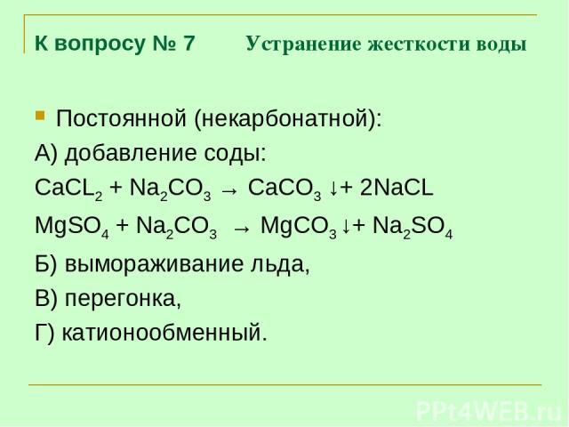 К вопросу № 7 Устранение жесткости воды Постоянной (некарбонатной): А) добавление соды: CaCL2 + Na2CO3 → CaCO3 ↓+ 2NaCL MgSO4 + Na2CO3 → MgCO3 ↓+ Na2SO4 Б) вымораживание льда, В) перегонка, Г) катионообменный.
