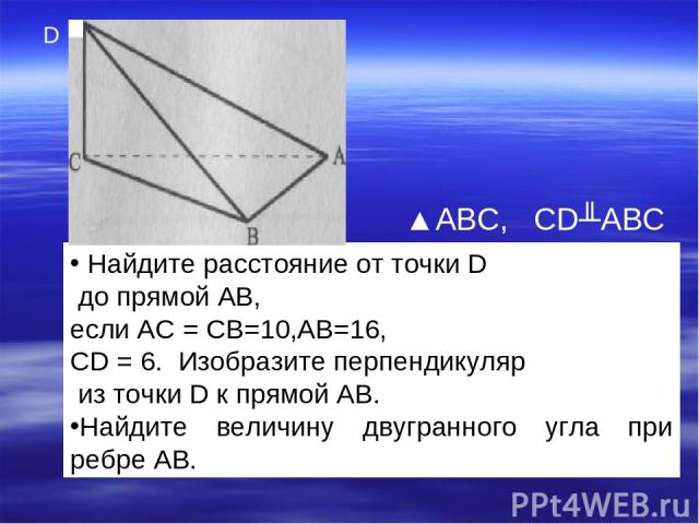 Найдите расстояние от точки D до прямой АВ, если АС = CB=10,AB=16, CD = 6. Изобразите перпендикуляр из точки D к прямой АВ. Найдите величину двугранного угла при ребре АВ. ▲ABC, CD╨ABC D