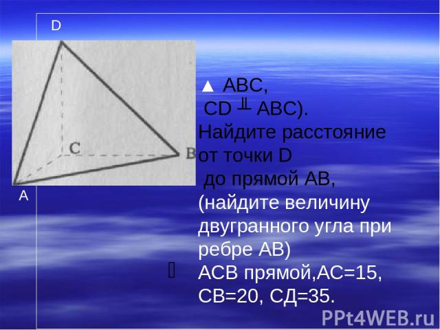 ▲ ABC, CD ╨ ABC). Найдите расстояние от точки D до прямой АВ, (найдите величину двугранного угла при ребре АВ) АСВ прямой,АС=15, СВ=20, СД=35. A D