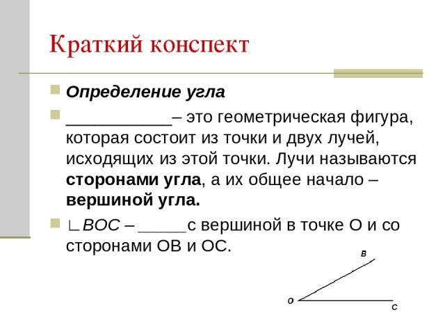 Краткий конспект Определение угла ___________– это геометрическая фигура, которая состоит из точки и двух лучей, исходящих из этой точки. Лучи называются сторонами угла, а их общее начало – вершиной угла. ∟ВОС – _____с вершиной в точке О и со сторон…