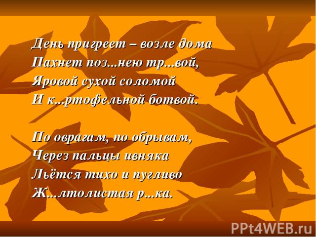 День пригреет – возле дома Пахнет поз...нею тр...вой, Яровой сухой соломой И к...ртофельной ботвой. По оврагам, по обрывам, Через пальцы ивняка Льётся тихо и пугливо Ж...лтолистая р...ка.