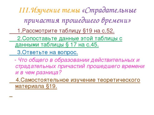 III.Изучение темы «Страдательные причастия прошедшего времени» 1.Рассмотрите таблицу §19 на с.52. 2.Сопоставьте данные этой таблицы с данными таблицы § 17 на с.45. 3.Ответьте на вопрос. - Что общего в образовании действительных и страдательных прича…