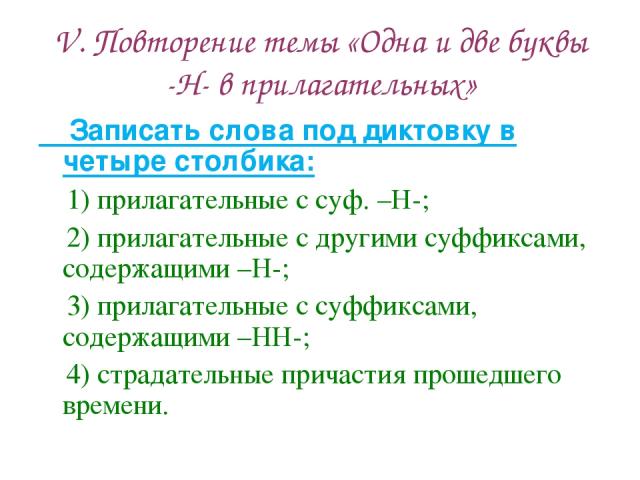 V. Повторение темы «Одна и две буквы -Н- в прилагательных» Записать слова под диктовку в четыре столбика: 1) прилагательные с суф. –Н-; 2) прилагательные с другими суффиксами, содержащими –Н-; 3) прилагательные с суффиксами, содержащими –НН-; 4) стр…