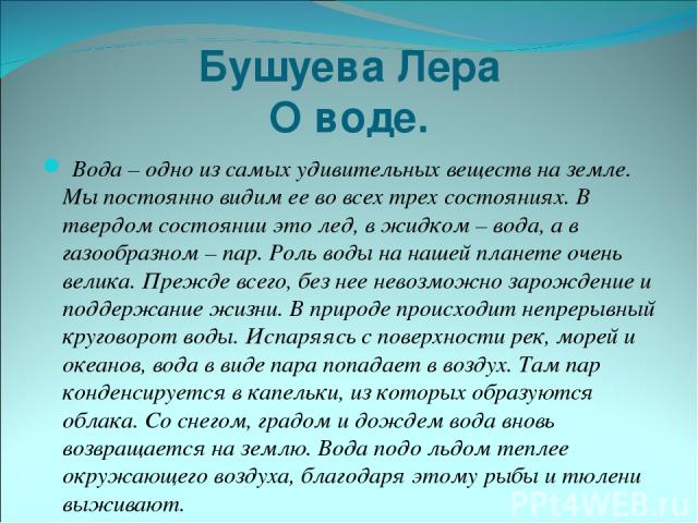 Бушуева Лера О воде. Вода – одно из самых удивительных веществ на земле. Мы постоянно видим ее во всех трех состояниях. В твердом состоянии это лед, в жидком – вода, а в газообразном – пар. Роль воды на нашей планете очень велика. Прежде всего, без …