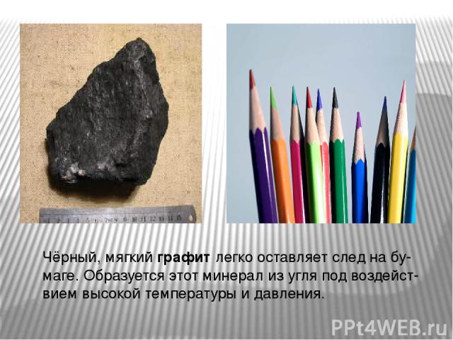 Чёрный, мягкий графит легко оставляет след на бу- маге. Образуется этот минерал из угля под воздейст- вием высокой температуры и давления.
