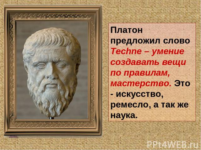 Платон предложил слово Techne – умение создавать вещи по правилам, мастерство. Это - искусство, ремесло, а так же наука.