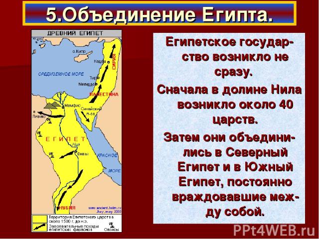 Египетское государ-ство возникло не сразу. Сначала в долине Нила возникло около 40 царств. Затем они объедини-лись в Северный Египет и в Южный Египет, постоянно враждовавшие меж-ду собой. 5.Объединение Египта.