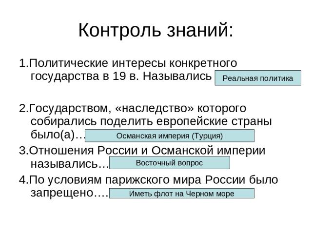 Контроль знаний: 1.Политические интересы конкретного государства в 19 в. Назывались 2.Государством, «наследство» которого собирались поделить европейские страны было(а)… 3.Отношения России и Османской империи назывались… 4.По условиям парижского мир…