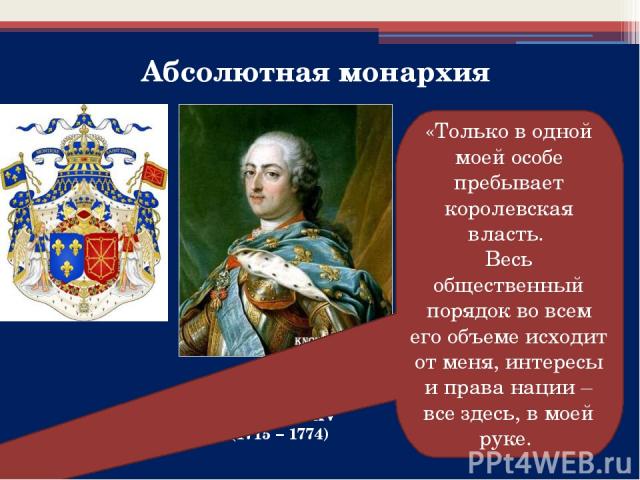 Абсолютная монархия Людовик XV (1715 – 1774) «Только в одной моей особе пребывает королевская власть. Весь общественный порядок во всем его объеме исходит от меня, интересы и права нации – все здесь, в моей руке.