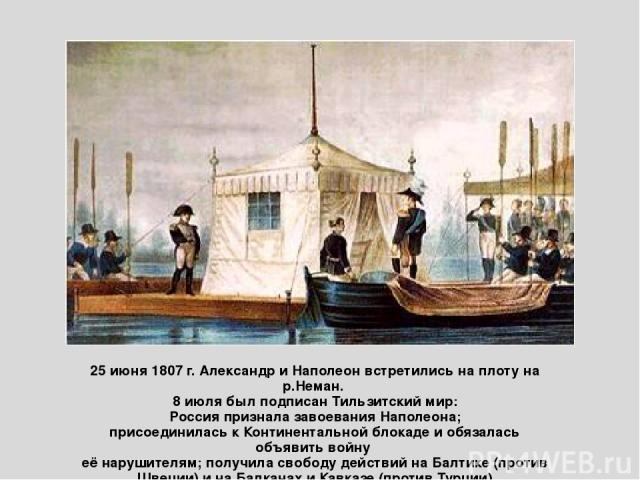 25 июня 1807 г. Александр и Наполеон встретились на плоту на р.Неман. 8 июля был подписан Тильзитский мир: Россия признала завоевания Наполеона; присоединилась к Континентальной блокаде и обязалась объявить войну её нарушителям; получила свободу дей…