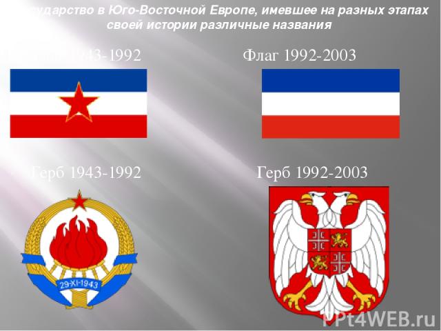 Государство в Юго-Восточной Европе, имевшее на разных этапах своей истории различные названия Флаг 1943-1992 Флаг 1992-2003 Герб 1943-1992 Герб 1992-2003