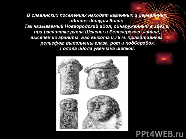 В славянских поселениях находят каменных и деревянных идолов- фигуры богов. Так называемый Новгородский идол, обнаруженный в 1893 г. при расчистке русла Шексны и Белозерского канала, высечен из гранита. Его высота 0,75 м. примитивным рельефом выполн…