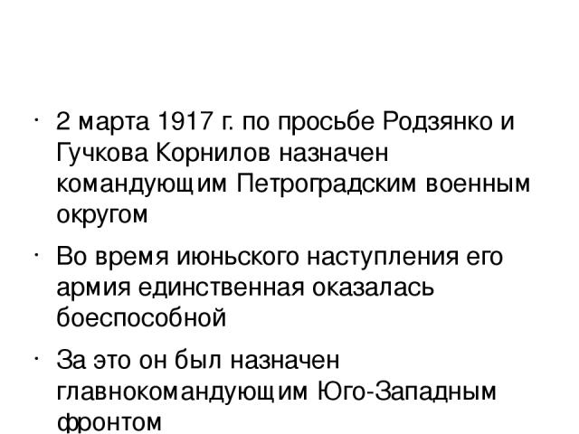2 марта 1917 г. по просьбе Родзянко и Гучкова Корнилов назначен командующим Петроградским военным округом Во время июньского наступления его армия единственная оказалась боеспособной За это он был назначен главнокомандующим Юго-Западным фронтом 19 и…
