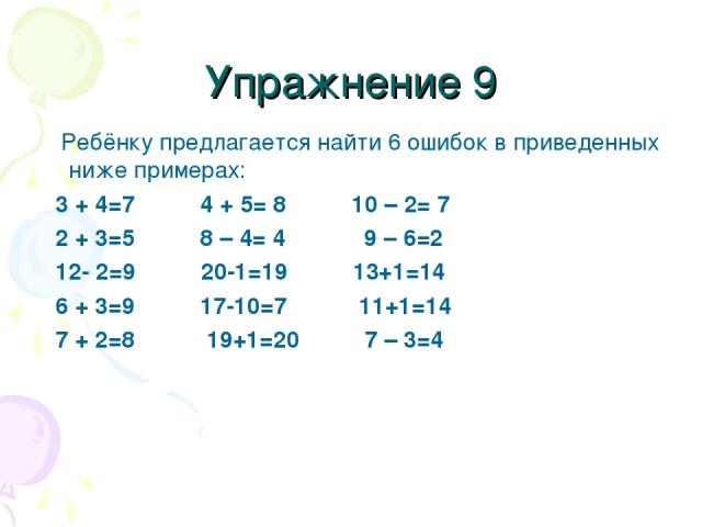Упражнение 9 Ребёнку предлагается найти 6 ошибок в приведенных ниже примерах: 3 + 4=7 4 + 5= 8 10 – 2= 7 2 + 3=5 8 – 4= 4 9 – 6=2 12- 2=9 20-1=19 13+1=14 6 + 3=9 17-10=7 11+1=14 7 + 2=8 19+1=20 7 – 3=4