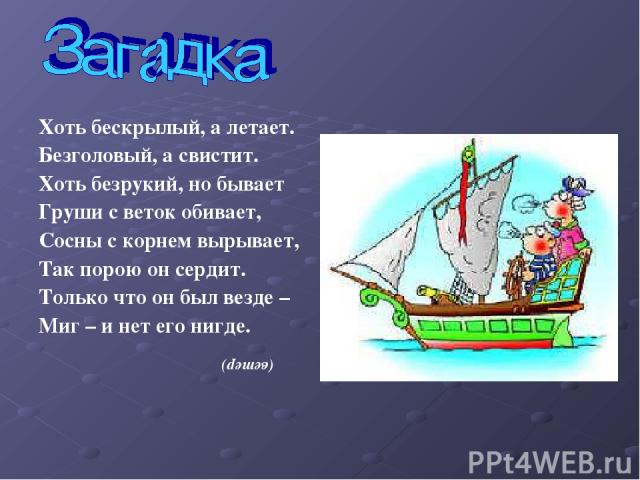 Хоть бескрылый, а летает. Безголовый, а свистит. Хоть безрукий, но бывает Груши с веток обивает, Сосны с корнем вырывает, Так порою он сердит. Только что он был везде – Миг – и нет его нигде. (ветер)