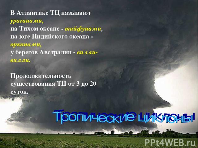 В Атлантике ТЦ называют ураганами, на Тихом океане - тайфунами, на юге Индийского океана - орканами, у берегов Австралии - вилли-вилли. Продолжительность существования ТЦ от 3 до 20 суток.