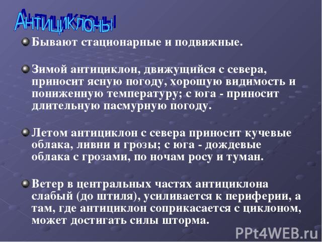 Бывают стационарные и подвижные. Зимой антициклон, движущийся с севера, приносит ясную погоду, хорошую видимость и пониженную температуру; с юга - приносит длительную пасмурную погоду. Летом антициклон с севера приносит кучевые облака, ливни и грозы…