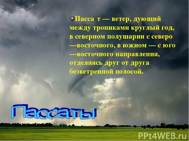 Пасса т — ветер, дующий между тропиками круглый год, в северном полушарии с северо—восточного, в южном — с юго—восточного направления, отделяясь друг от друга безветренной полосой.