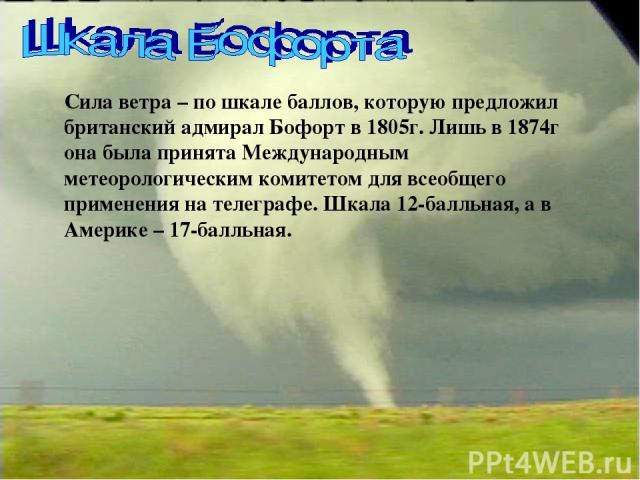 Сила ветра – по шкале баллов, которую предложил британский адмирал Бофорт в 1805г. Лишь в 1874г она была принята Международным метеорологическим комитетом для всеобщего применения на телеграфе. Шкала 12-балльная, а в Америке – 17-балльная.