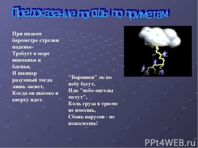 При низком барометре стрелки паденье- Требует в море вниманья и бденья, И шкипер разумный тогда лишь заснет, Когда он высоко и кверху идет. 