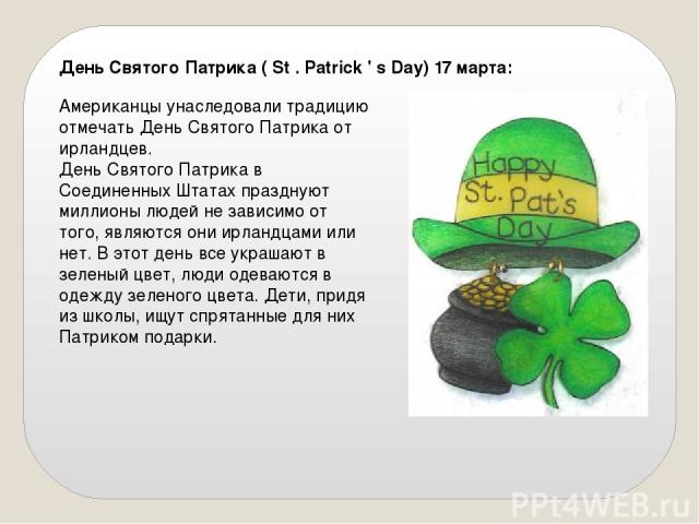 День Святого Патрика ( St . Patrick ' s Day) 17 марта: Американцы унаследовали традицию отмечать День Святого Патрика от ирландцев. День Святого Патрика в Соединенных Штатах празднуют миллионы людей не зависимо от того, являются они ирландцами или н…
